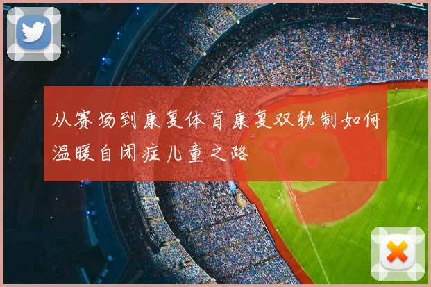 从赛场到康复体育康复双轨制如何温暖自闭症儿童之路