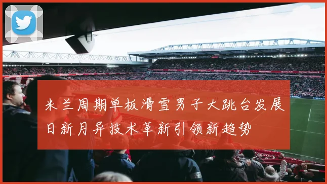 米兰周期单板滑雪男子大跳台发展日新月异技术革新引领新趋势