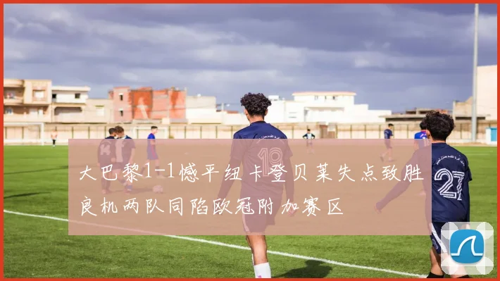 大巴黎1-1憾平纽卡登贝莱失点致胜良机两队同陷欧冠附加赛区