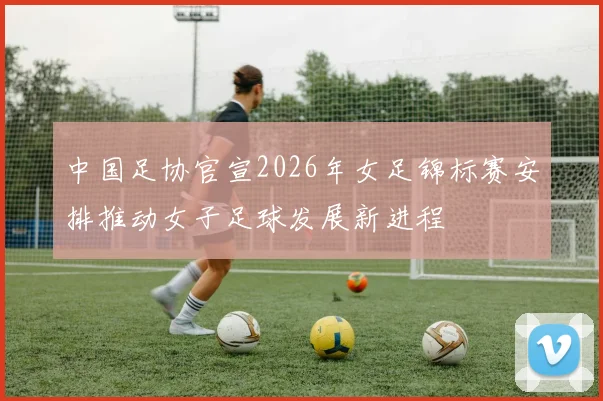 中国足协官宣2026年女足锦标赛安排推动女子足球发展新进程