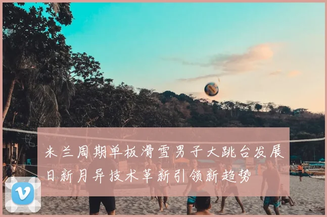 米兰周期单板滑雪男子大跳台发展日新月异技术革新引领新趋势