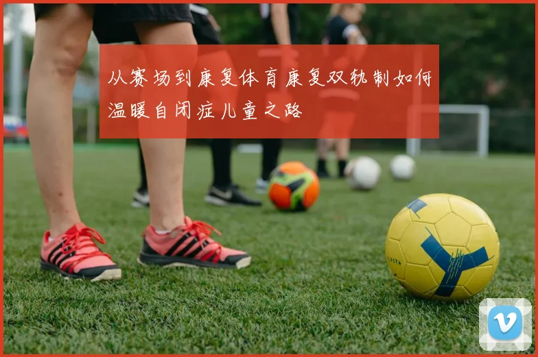 从赛场到康复体育康复双轨制如何温暖自闭症儿童之路