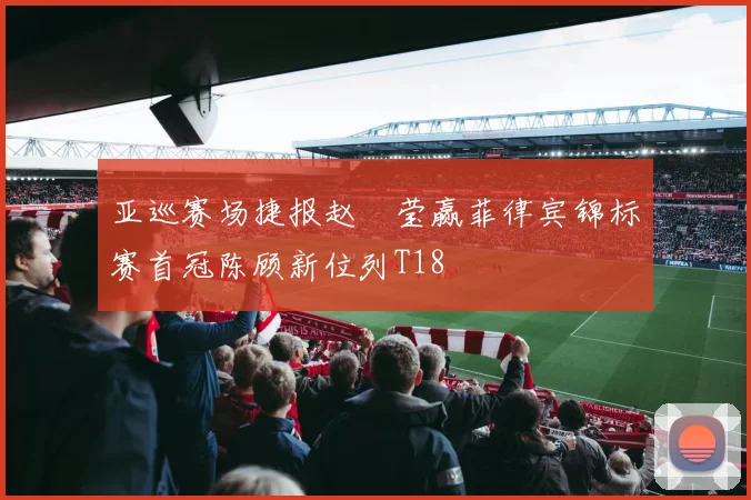 亚巡赛场捷报赵祐莹赢菲律宾锦标赛首冠陈顾新位列T18