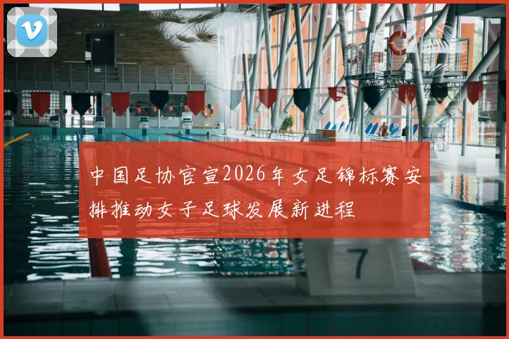 中国足协官宣2026年女足锦标赛安排推动女子足球发展新进程