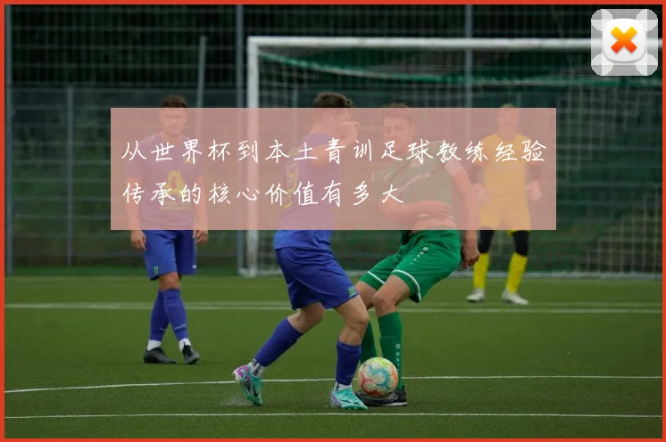 从世界杯到本土青训足球教练经验传承的核心价值有多大