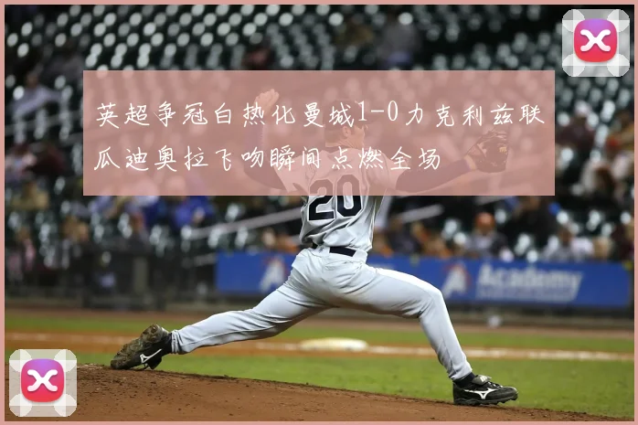 英超争冠白热化曼城1-0力克利兹联瓜迪奥拉飞吻瞬间点燃全场