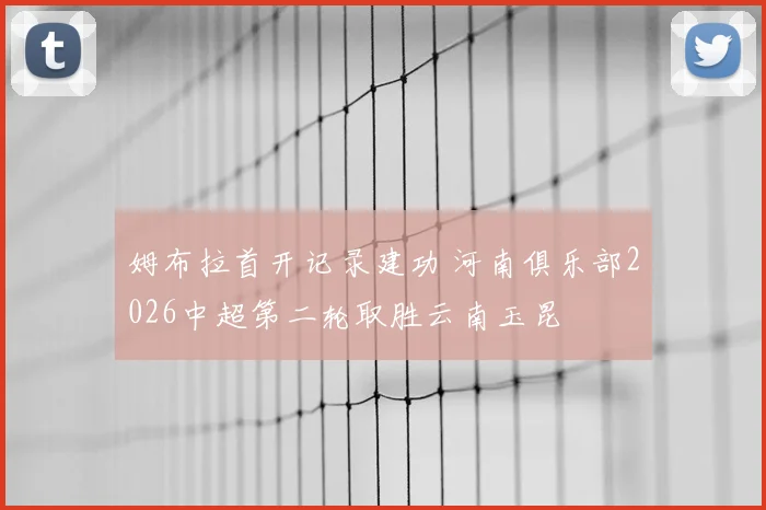 姆布拉首开记录建功 河南俱乐部2026中超第二轮取胜云南玉昆